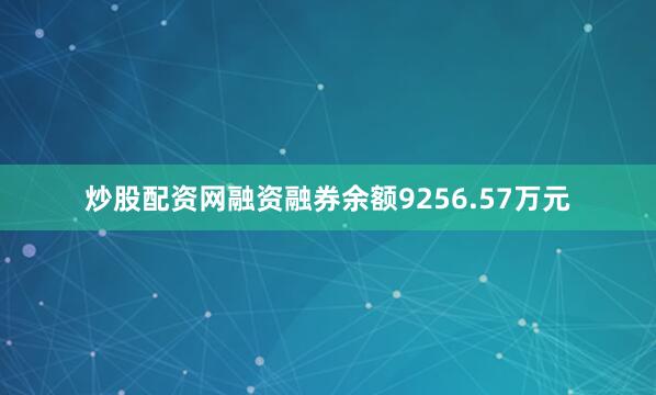 炒股配资网融资融券余额9256.57万元