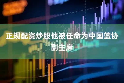 正规配资炒股他被任命为中国篮协副主席
