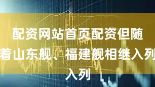 配资网站首页配资但随着山东舰、福建舰相继入列