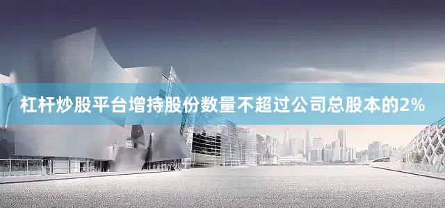杠杆炒股平台增持股份数量不超过公司总股本的2%